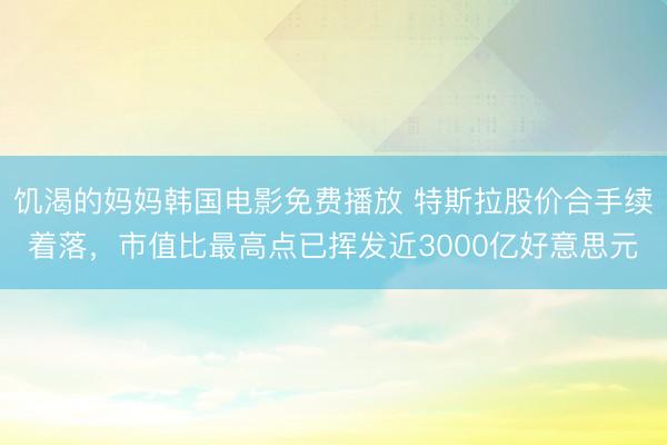 饥渴的妈妈韩国电影免费播放 特斯拉股价合手续着落，市值比最高点已挥发近3000亿好意思元