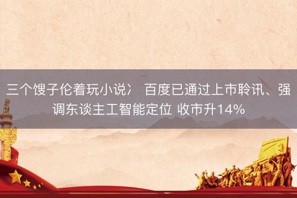 三个馊子伦着玩小说冫 百度已通过上市聆讯、强调东谈主工智能定位 收市升14%