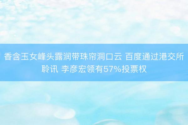 香含玉女峰头露润带珠帘洞口云 百度通过港交所聆讯 李彦宏领有57%投票权