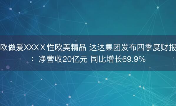 欧做爰XXXⅩ性欧美精品 达达集团发布四季度财报：净营收20亿元 同比增长69.9%