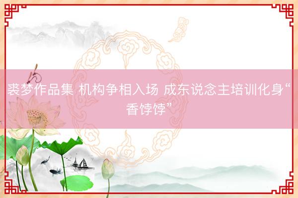 裘梦作品集 机构争相入场 成东说念主培训化身“香饽饽”