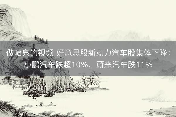 做喷泉的视频 好意思股新动力汽车股集体下降：小鹏汽车跌超10%，蔚来汽车跌11%