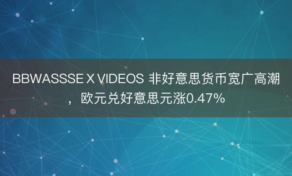 BBWASSSEⅩVIDEOS 非好意思货币宽广高潮，欧元兑好意思元涨0.47%
