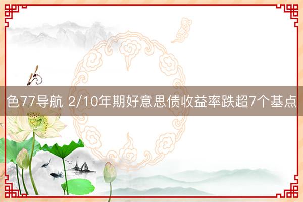 色77导航 2/10年期好意思债收益率跌超7个基点