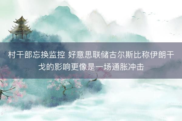 村干部忘换监控 好意思联储古尔斯比称伊朗干戈的影响更像是一场通胀冲击