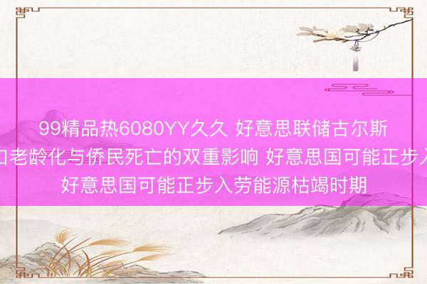99精品热6080YY久久 好意思联储古尔斯比：受东说念主口老龄化与侨民死亡的双重影响 好意思国可能正步入劳能源枯竭时期