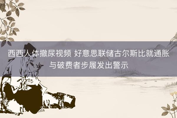 西西人体撤尿视频 好意思联储古尔斯比就通胀与破费者步履发出警示