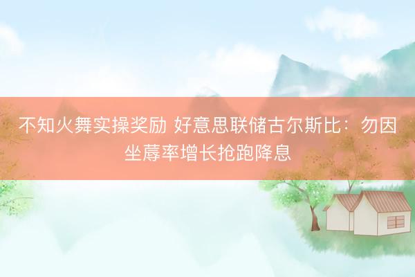 不知火舞实操奖励 好意思联储古尔斯比：勿因坐蓐率增长抢跑降息