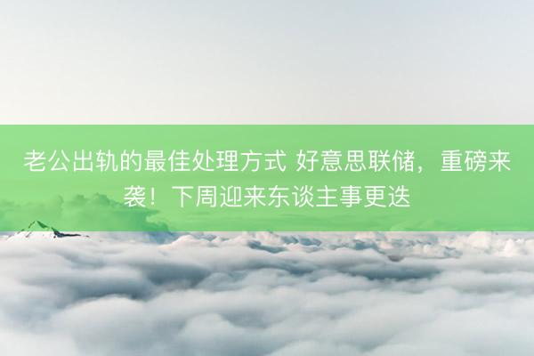 老公出轨的最佳处理方式 好意思联储，重磅来袭！下周迎来东谈主事更迭