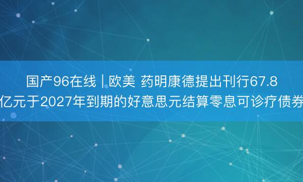 国产96在线 | 欧美 药明康德提出刊行67.8亿元于2027年到期的好意思元结算零息可诊疗债券