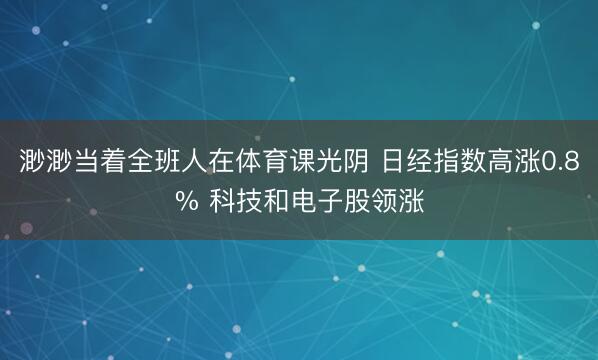 渺渺当着全班人在体育课光阴 日经指数高涨0.8% 科技和电子股领涨