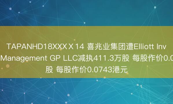TAPANHD18XXXⅩ14 喜兆业集团遭Elliott Investment Management GP LLC减执411.3万股 每股作价0.0743港元