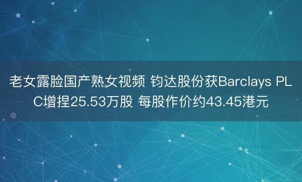 老女露脸国产熟女视频 钧达股份获Barclays PLC增捏25.53万股 每股作价约43.45港元