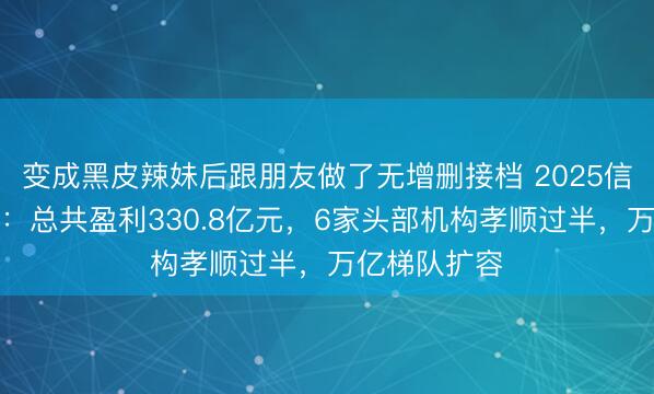 变成黑皮辣妹后跟朋友做了无增删接档 2025信赖冷暖分明:总共盈利330.8亿元,6家头部机构孝顺过半,万亿梯队扩容