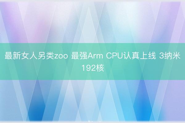 最新女人另类zoo 最强Arm CPU认真上线 3纳米192核