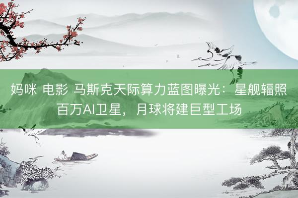 妈咪 电影 马斯克天际算力蓝图曝光：星舰辐照百万AI卫星，月球将建巨型工场