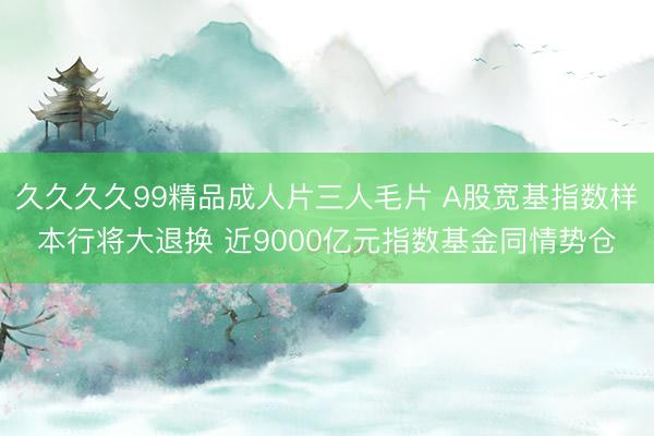 久久久久99精品成人片三人毛片 A股宽基指数样本行将大退换 近9000亿元指数基金同情势仓