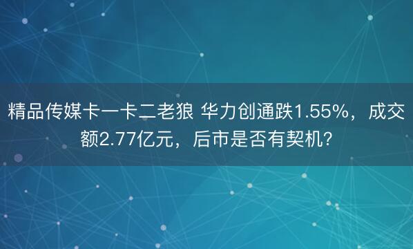 精品传媒卡一卡二老狼 华力创通跌1.55%，成交额2.77亿元，后市是否有契机？