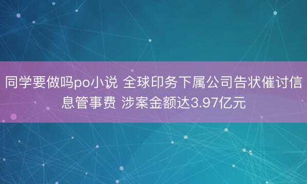 同学要做吗po小说 全球印务下属公司告状催讨信息管事费 涉案金额达3.97亿元