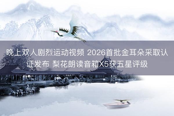 晚上双人剧烈运动视频 2026首批金耳朵采取认证发布 梨花朗读音箱X5获五星评级