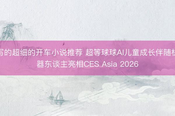 写的超细的开车小说推荐 超等球球AI儿童成长伴随机器东谈主亮相CES Asia 2026