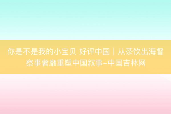 你是不是我的小宝贝 好评中国｜从茶饮出海督察事奢靡重塑中国叙事-中国吉林网