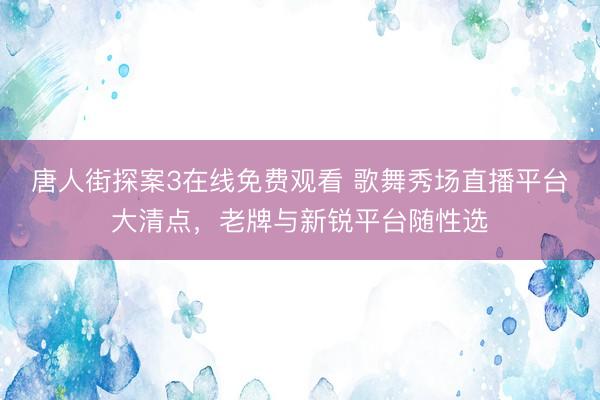 唐人街探案3在线免费观看 歌舞秀场直播平台大清点，老牌与新锐平台随性选