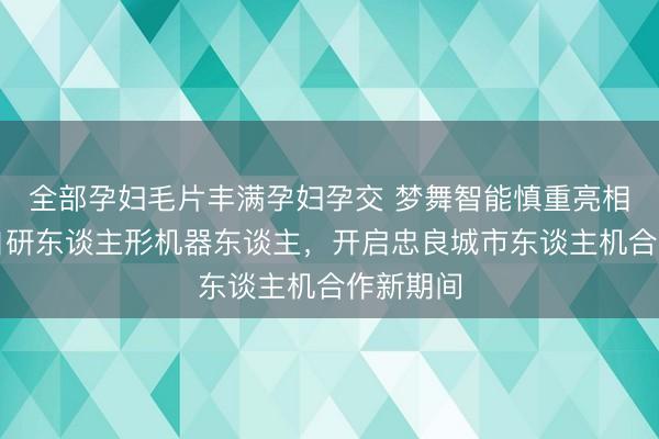 全部孕妇毛片丰满孕妇孕交 梦舞智能慎重亮相｜全栈自研东谈主形机器东谈主，开启忠良城市东谈主机合作新期间