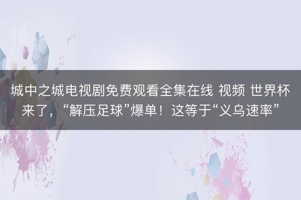 城中之城电视剧免费观看全集在线 视频 世界杯来了,“解压足球”爆单!这等于“义乌速率”
