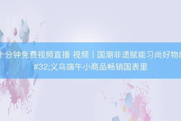 十分钟免费视频直播 视频丨国潮非遗赋能习尚好物 义乌端午小商品畅销国表里