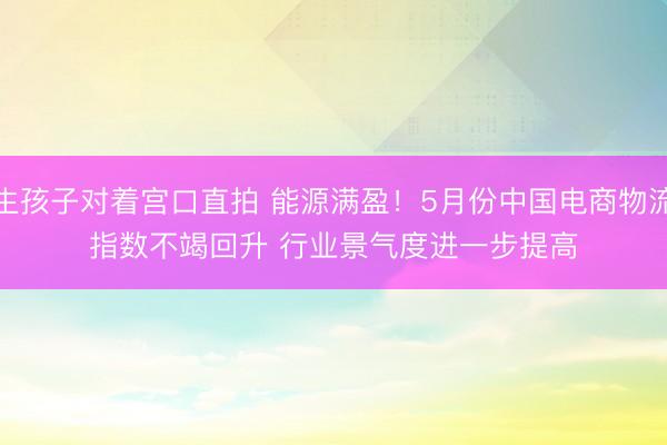 生孩子对着宫口直拍 能源满盈！5月份中国电商物流指数不竭回升 行业景气度进一步提高