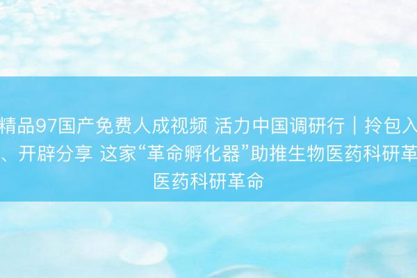 精品97国产免费人成视频 活力中国调研行｜拎包入住、开辟分享 这家“革命孵化器”助推生物医药科研革命
