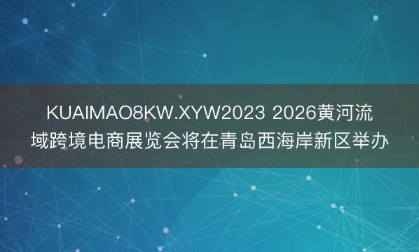 KUAIMAO8KW.XYW2023 2026黄河流域跨境电商展览会将在青岛西海岸新区举办