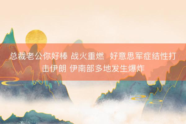 总裁老公你好棒 战火重燃  好意思军症结性打击伊朗 伊南部多地发生爆炸