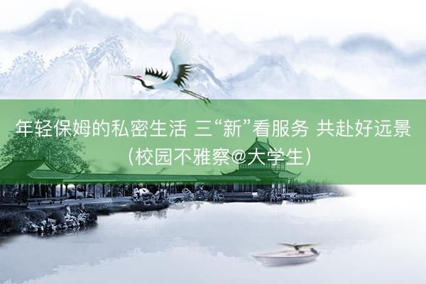 年轻保姆的私密生活 三“新”看服务 共赴好远景(校园不雅察@大学生)