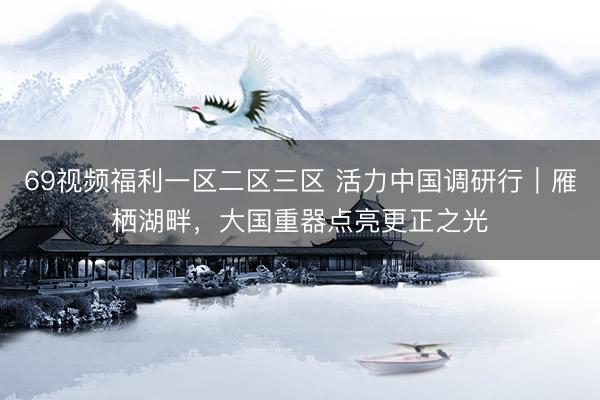 69视频福利一区二区三区 活力中国调研行｜雁栖湖畔，大国重器点亮更正之光