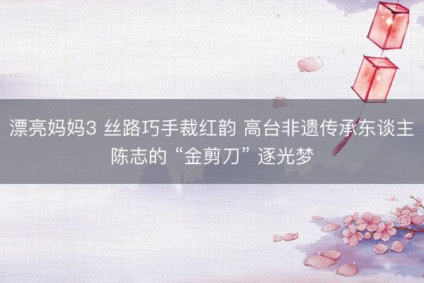 漂亮妈妈3 丝路巧手裁红韵 高台非遗传承东谈主陈志的 “金剪刀” 逐光梦