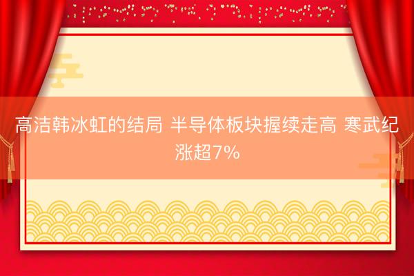 高洁韩冰虹的结局 半导体板块握续走高 寒武纪涨超7%