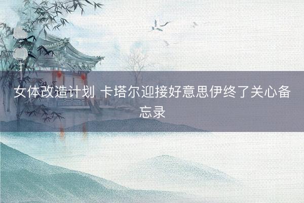 女体改造计划 卡塔尔迎接好意思伊终了关心备忘录