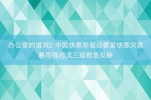 办公室的滋润2 中国快意局驱动要紧快意灾害暴雨强对流三级救急反映