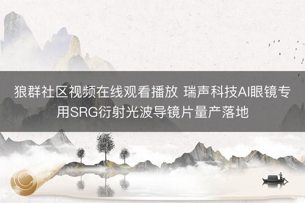 狼群社区视频在线观看播放 瑞声科技AI眼镜专用SRG衍射光波导镜片量产落地