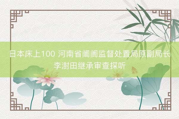 日本床上100 河南省阛阓监督处置局原副局长李澍田继承审查探听