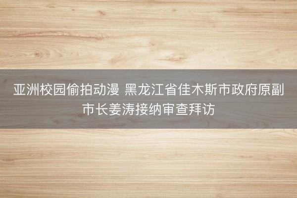 亚洲校园偷拍动漫 黑龙江省佳木斯市政府原副市长姜涛接纳审查拜访