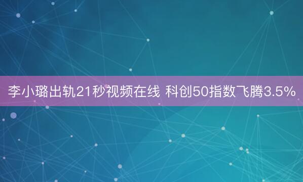 李小璐出轨21秒视频在线 科创50指数飞腾3.5%