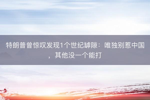 特朗普曾惊叹发现1个世纪罅隙：唯独别惹中国，其他没一个能打