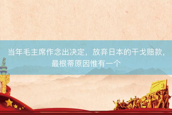 当年毛主席作念出决定，放弃日本的干戈赔款，最根蒂原因惟有一个