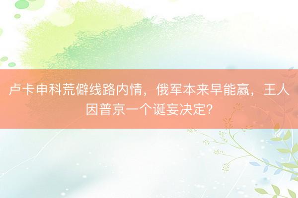 卢卡申科荒僻线路内情，俄军本来早能赢，王人因普京一个诞妄决定？