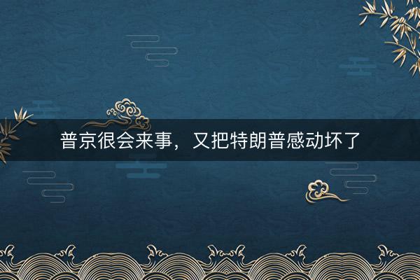 普京很会来事，又把特朗普感动坏了