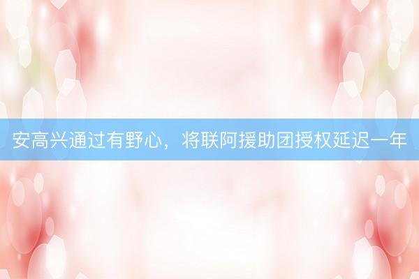 安高兴通过有野心，将联阿援助团授权延迟一年