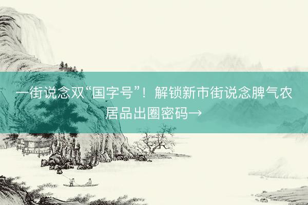 一街说念双“国字号”！解锁新市街说念脾气农居品出圈密码→